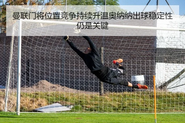 曼联门将位置竞争持续升温奥纳纳出球稳定性仍是关键