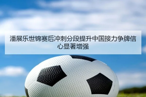 潘展乐世锦赛后冲刺分段提升中国接力争牌信心显著增强