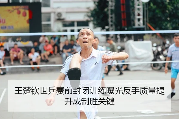 王楚钦世乒赛前封闭训练曝光反手质量提升成制胜关键